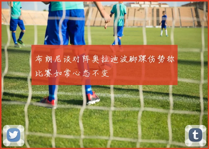 布朗尼谈对阵奥拉迪波脚踝伤势称比赛如常心态不变