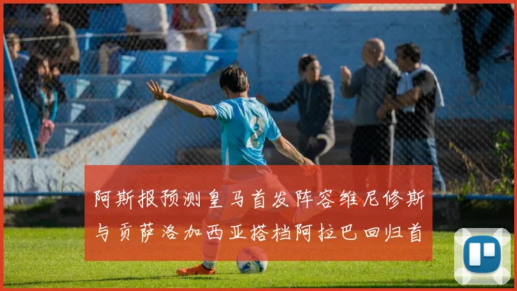 阿斯报预测皇马首发阵容维尼修斯与贡萨洛加西亚搭档阿拉巴回归首发位置