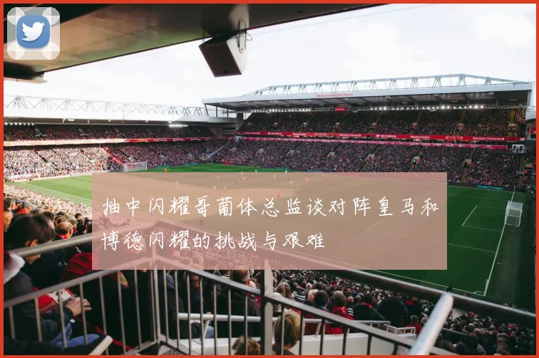 抽中闪耀哥葡体总监谈对阵皇马和博德闪耀的挑战与艰难