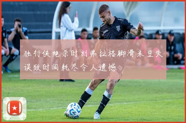 独行侠绝杀时刻弗拉格脚滑米豆失误致时间耗尽令人遗憾