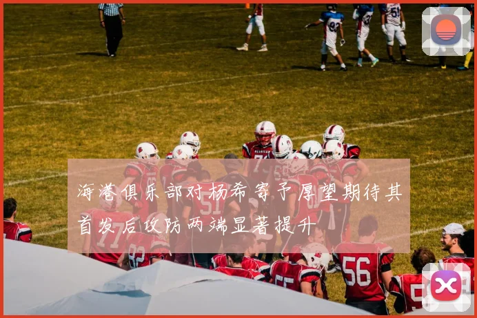 海港俱乐部对杨希寄予厚望期待其首发后攻防两端显著提升