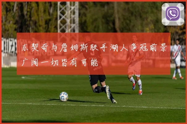 东契奇与詹姆斯联手湖人争冠前景广阔一切皆有可能