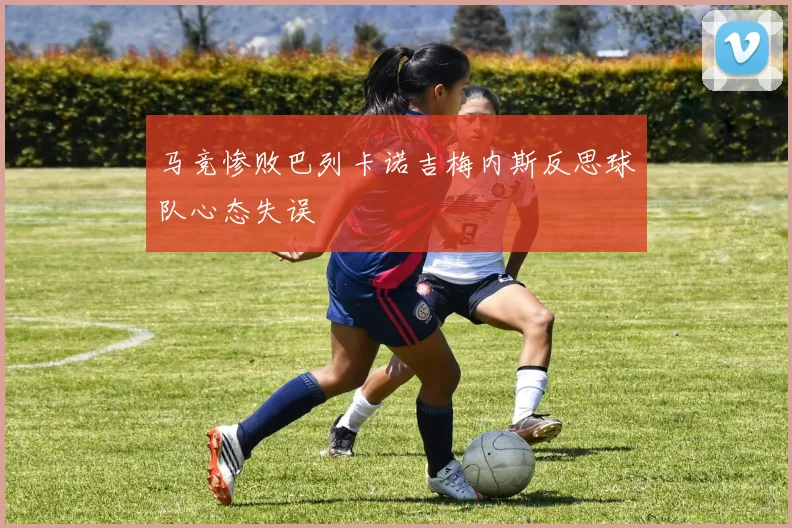 马竞惨败巴列卡诺吉梅内斯反思球队心态失误