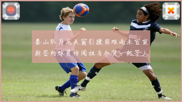 泰山队月底关窗引援困难尚未官宣新签约球员传闻祖马和贺一然等人