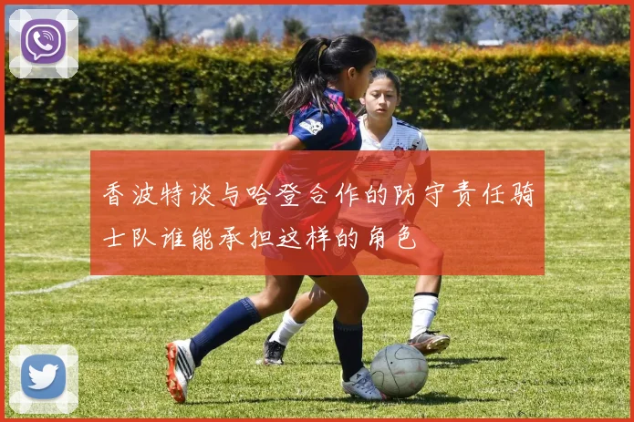 香波特谈与哈登合作的防守责任骑士队谁能承担这样的角色