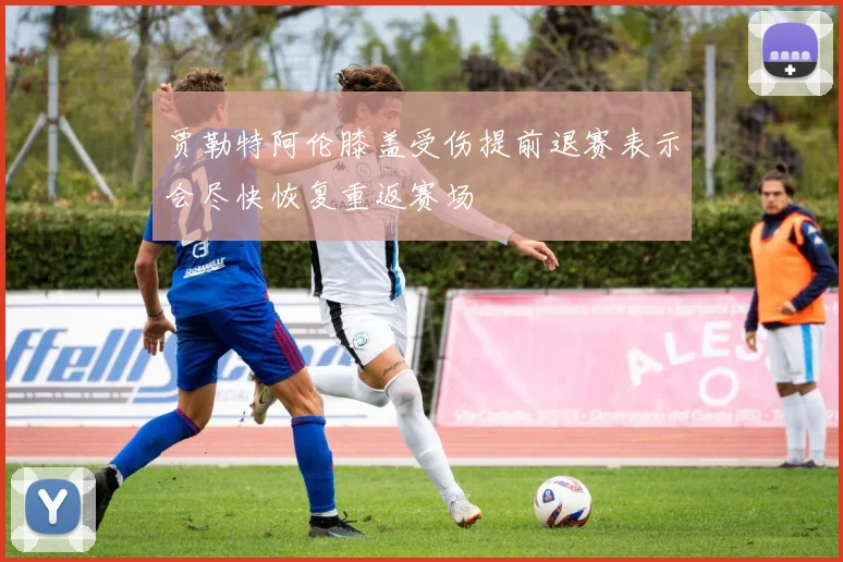 贾勒特阿伦膝盖受伤提前退赛表示会尽快恢复重返赛场