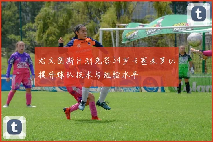 尤文图斯计划免签34岁卡塞米罗以提升球队技术与经验水平