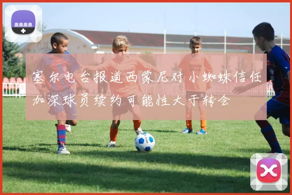 塞尔电台报道西蒙尼对小蜘蛛信任加深球员续约可能性大于转会