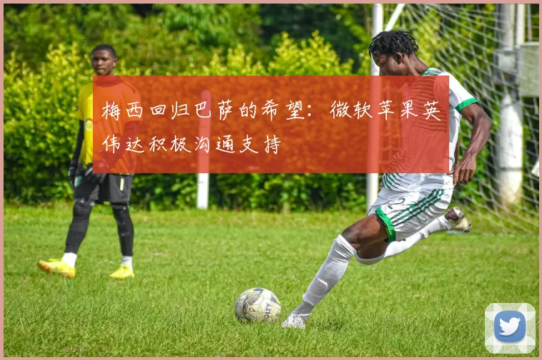 梅西回归巴萨的希望：微软苹果英伟达积极沟通支持