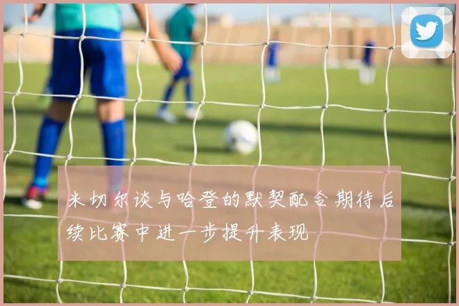 米切尔谈与哈登的默契配合期待后续比赛中进一步提升表现