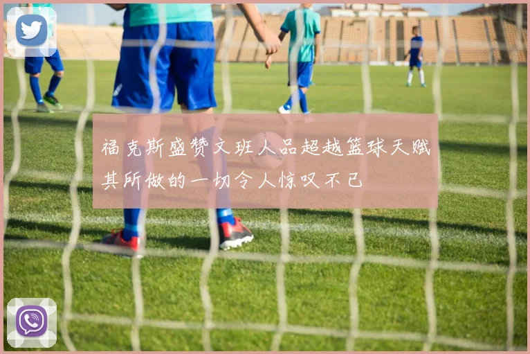 福克斯盛赞文班人品超越篮球天赋其所做的一切令人惊叹不已