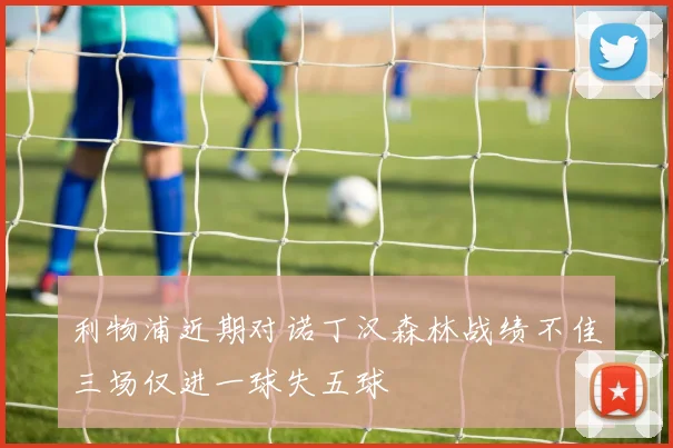 利物浦近期对诺丁汉森林战绩不佳三场仅进一球失五球