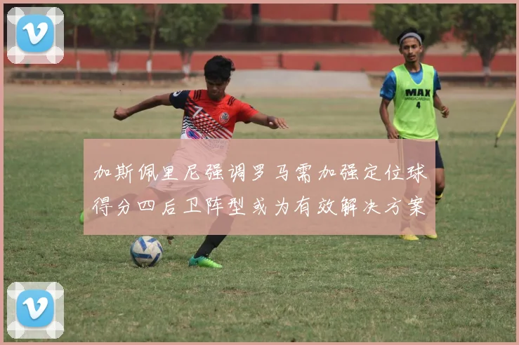加斯佩里尼强调罗马需加强定位球得分四后卫阵型或为有效解决方案