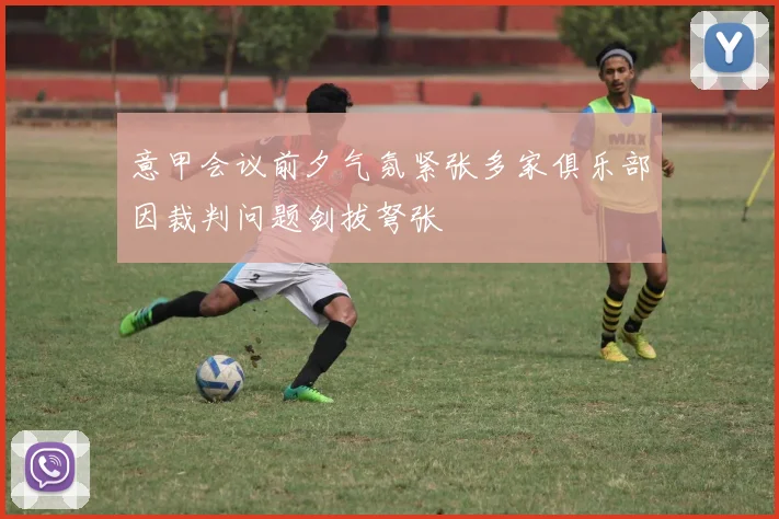 意甲会议前夕气氛紧张多家俱乐部因裁判问题剑拔弩张