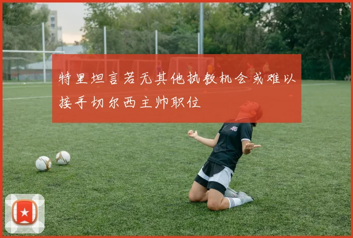 特里坦言若无其他执教机会或难以接手切尔西主帅职位